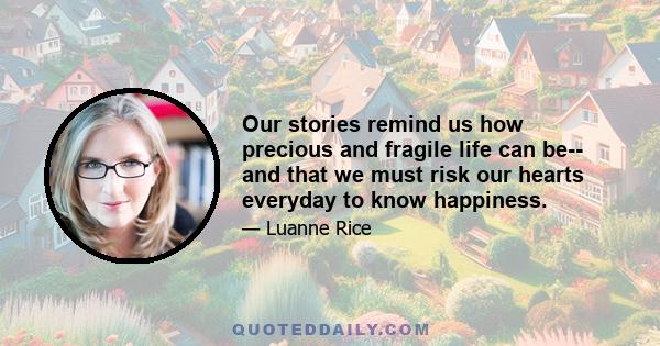 Our stories remind us how precious and fragile life can be-- and that we must risk our hearts everyday to know happiness.