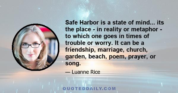 Safe Harbor is a state of mind... its the place - in reality or metaphor - to which one goes in times of trouble or worry. It can be a friendship, marriage, church, garden, beach, poem, prayer, or song.