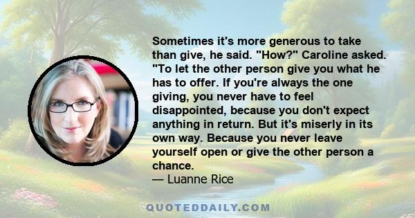 Sometimes it's more generous to take than give, he said. How? Caroline asked. To let the other person give you what he has to offer. If you're always the one giving, you never have to feel disappointed, because you