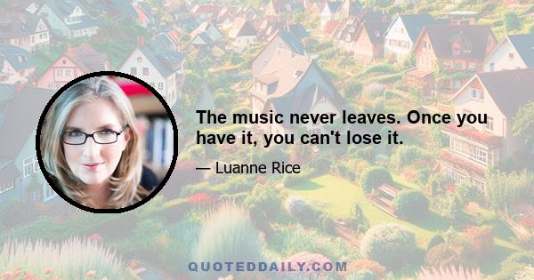 The music never leaves. Once you have it, you can't lose it.