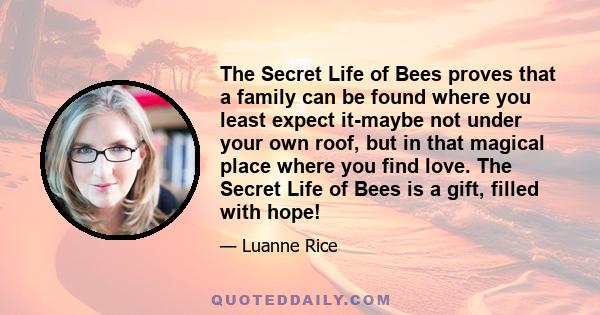 The Secret Life of Bees proves that a family can be found where you least expect it-maybe not under your own roof, but in that magical place where you find love. The Secret Life of Bees is a gift, filled with hope!