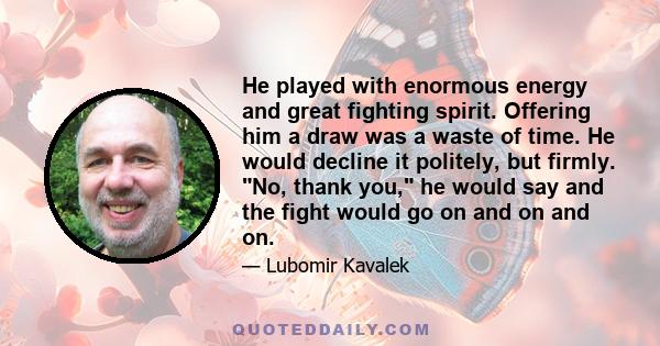 He played with enormous energy and great fighting spirit. Offering him a draw was a waste of time. He would decline it politely, but firmly. No, thank you, he would say and the fight would go on and on and on.