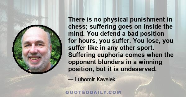 There is no physical punishment in chess; suffering goes on inside the mind. You defend a bad position for hours, you suffer. You lose, you suffer like in any other sport. Suffering euphoria comes when the opponent