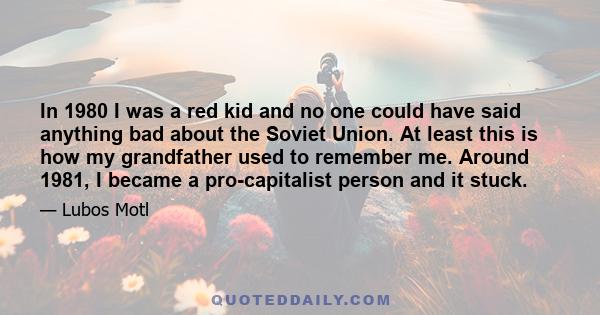 In 1980 I was a red kid and no one could have said anything bad about the Soviet Union. At least this is how my grandfather used to remember me. Around 1981, I became a pro-capitalist person and it stuck.