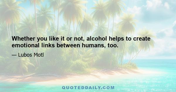 Whether you like it or not, alcohol helps to create emotional links between humans, too.