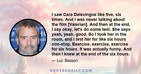 I saw Cara Delevingne like five, six times. And I was never talking about the film [Valerian]. And then at the end, I say okay, let's do some test. She says yeah, yeah, good. So I took her in the room, and I test her