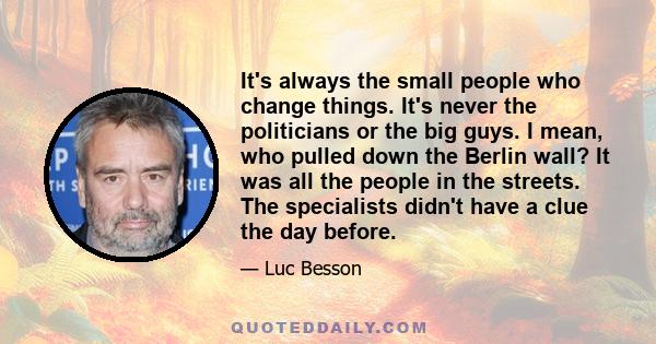 It's always the small people who change things. It's never the politicians or the big guys. I mean, who pulled down the Berlin wall? It was all the people in the streets. The specialists didn't have a clue the day