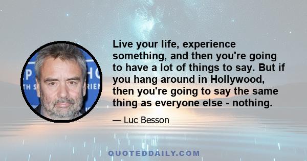 Live your life, experience something, and then you're going to have a lot of things to say. But if you hang around in Hollywood, then you're going to say the same thing as everyone else - nothing.