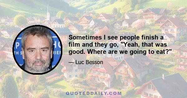 Sometimes I see people finish a film and they go, Yeah, that was good. Where are we going to eat?