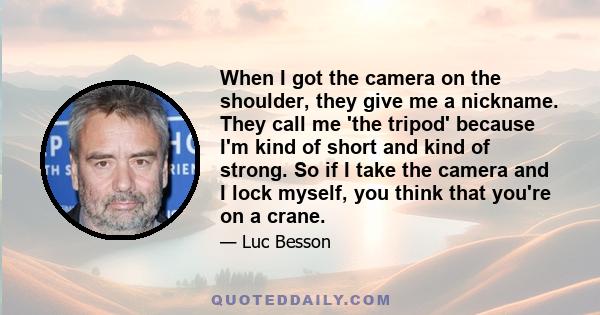 When I got the camera on the shoulder, they give me a nickname. They call me 'the tripod' because I'm kind of short and kind of strong. So if I take the camera and I lock myself, you think that you're on a crane.