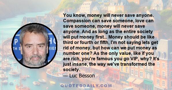 You know, money will never save anyone. Compassion can save someone, love can save someone, money will never save anyone. And as long as the entire society will put money first... Money should be like third or fourth or 