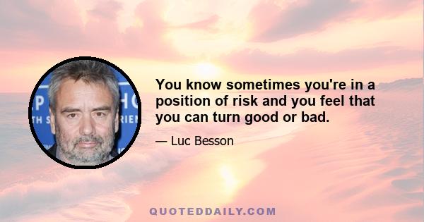 You know sometimes you're in a position of risk and you feel that you can turn good or bad.