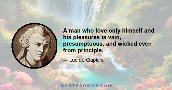 A man who love only himself and his pleasures is vain, presumptuous, and wicked even from principle.