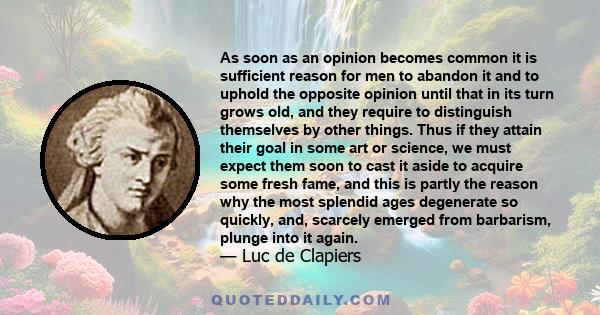 As soon as an opinion becomes common it is sufficient reason for men to abandon it and to uphold the opposite opinion until that in its turn grows old, and they require to distinguish themselves by other things. Thus if 