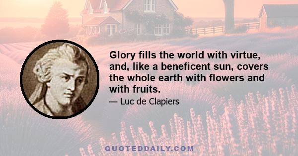 Glory fills the world with virtue, and, like a beneficent sun, covers the whole earth with flowers and with fruits.