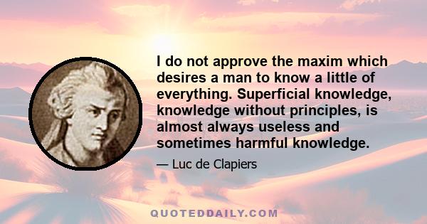 I do not approve the maxim which desires a man to know a little of everything. Superficial knowledge, knowledge without principles, is almost always useless and sometimes harmful knowledge.