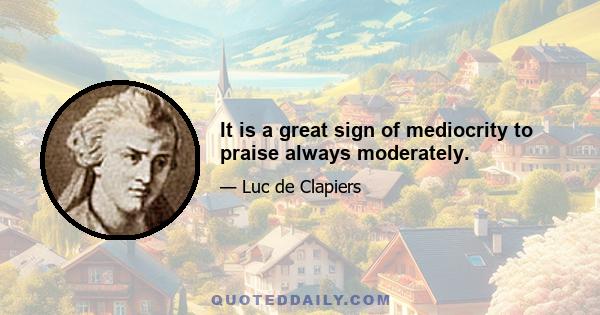 It is a great sign of mediocrity to praise always moderately.