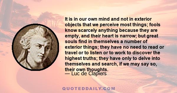 It is in our own mind and not in exterior objects that we perceive most things; fools know scarcely anything because they are empty, and their heart is narrow; but great souls find in themselves a number of exterior