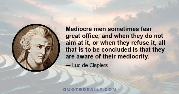 Mediocre men sometimes fear great office, and when they do not aim at it, or when they refuse it, all that is to be concluded is that they are aware of their mediocrity.