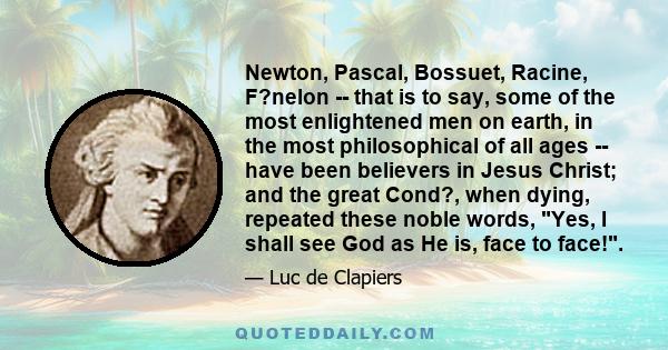 Newton, Pascal, Bossuet, Racine, F?nelon -- that is to say, some of the most enlightened men on earth, in the most philosophical of all ages -- have been believers in Jesus Christ; and the great Cond?, when dying,