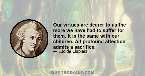 Our virtues are dearer to us the more we have had to suffer for them. It is the same with our children. All profound affection admits a sacrifice.