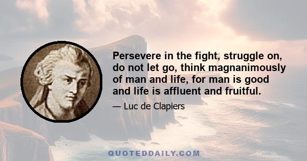 Persevere in the fight, struggle on, do not let go, think magnanimously of man and life, for man is good and life is affluent and fruitful.