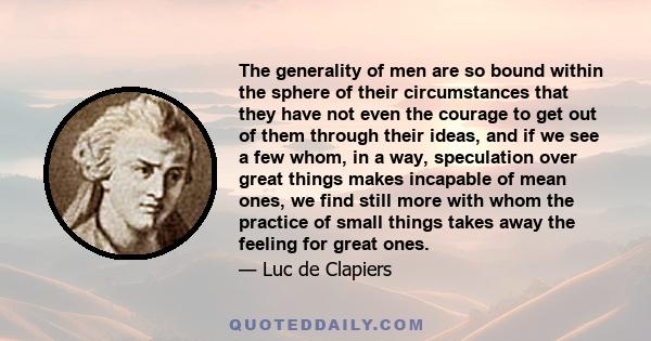 The generality of men are so bound within the sphere of their circumstances that they have not even the courage to get out of them through their ideas, and if we see a few whom, in a way, speculation over great things