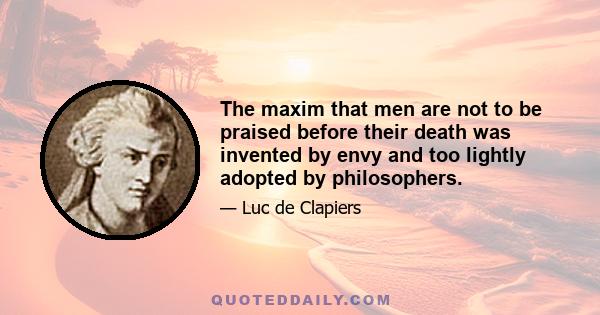 The maxim that men are not to be praised before their death was invented by envy and too lightly adopted by philosophers. I, on the contrary, maintain that they ought to be praised in their lifetime if they merit it;