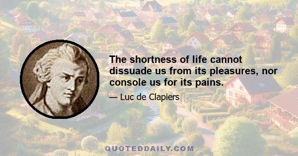 The shortness of life cannot dissuade us from its pleasures, nor console us for its pains.