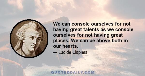 We can console ourselves for not having great talents as we console ourselves for not having great places. We can be above both in our hearts.