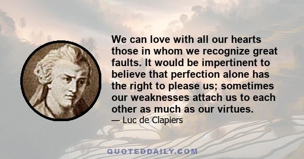 We can love with all our hearts those in whom we recognize great faults. It would be impertinent to believe that perfection alone has the right to please us; sometimes our weaknesses attach us to each other as much as