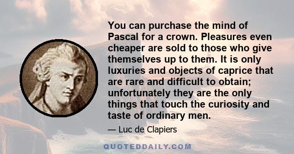 You can purchase the mind of Pascal for a crown. Pleasures even cheaper are sold to those who give themselves up to them. It is only luxuries and objects of caprice that are rare and difficult to obtain; unfortunately