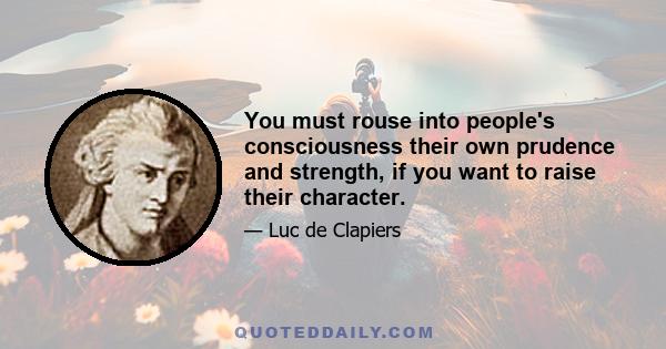 You must rouse into people's consciousness their own prudence and strength, if you want to raise their character.