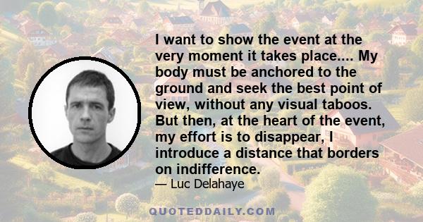 I want to show the event at the very moment it takes place.... My body must be anchored to the ground and seek the best point of view, without any visual taboos. But then, at the heart of the event, my effort is to