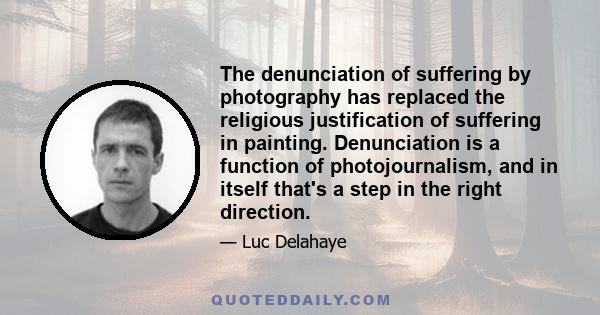 The denunciation of suffering by photography has replaced the religious justification of suffering in painting. Denunciation is a function of photojournalism, and in itself that's a step in the right direction.