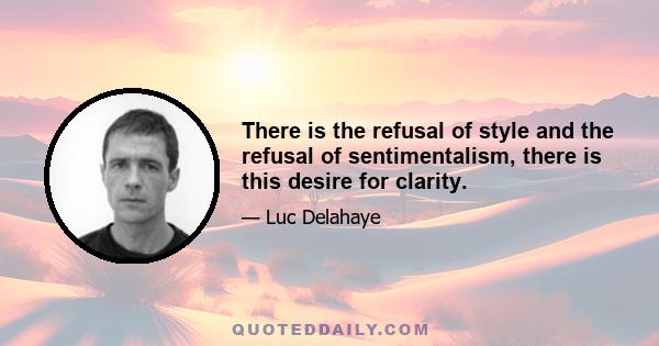 There is the refusal of style and the refusal of sentimentalism, there is this desire for clarity.