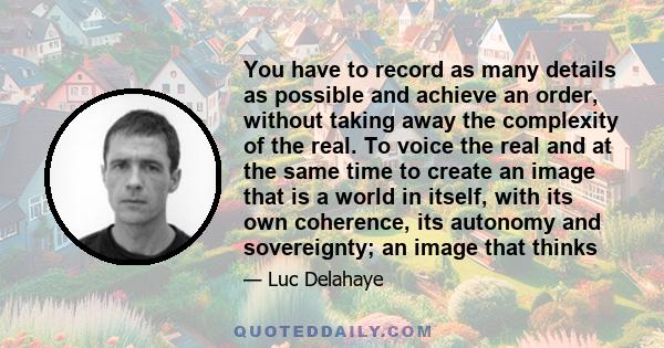 You have to record as many details as possible and achieve an order, without taking away the complexity of the real. To voice the real and at the same time to create an image that is a world in itself, with its own