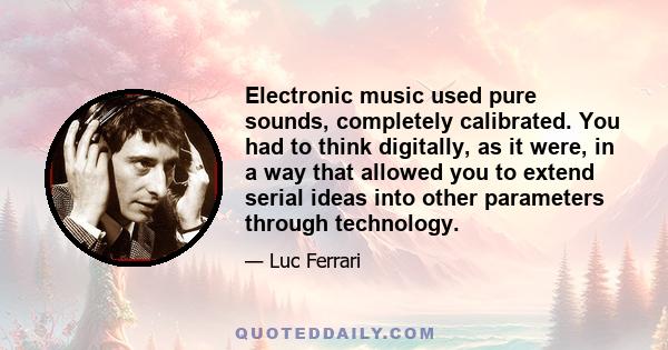 Electronic music used pure sounds, completely calibrated. You had to think digitally, as it were, in a way that allowed you to extend serial ideas into other parameters through technology.