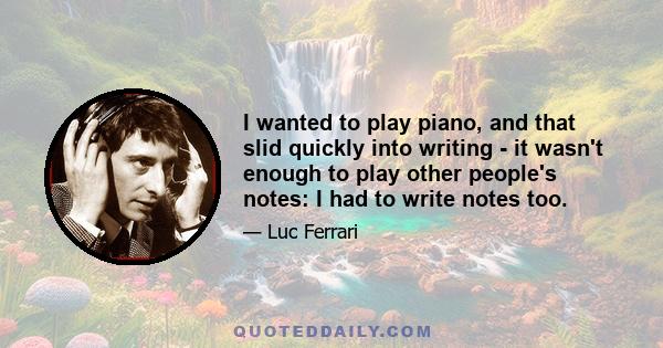 I wanted to play piano, and that slid quickly into writing - it wasn't enough to play other people's notes: I had to write notes too.