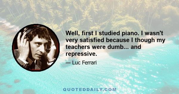 Well, first I studied piano. I wasn't very satisfied because I though my teachers were dumb... and repressive.