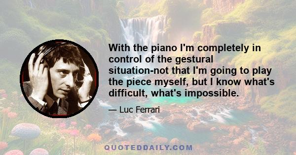 With the piano I'm completely in control of the gestural situation-not that I'm going to play the piece myself, but I know what's difficult, what's impossible.