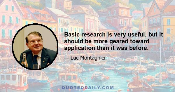 Basic research is very useful, but it should be more geared toward application than it was before.