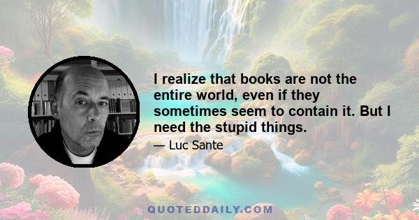 I realize that books are not the entire world, even if they sometimes seem to contain it. But I need the stupid things.