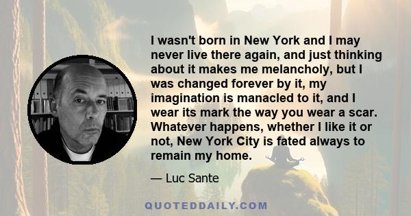 I wasn't born in New York and I may never live there again, and just thinking about it makes me melancholy, but I was changed forever by it, my imagination is manacled to it, and I wear its mark the way you wear a scar. 