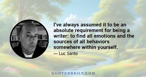 I've always assumed it to be an absolute requirement for being a writer: to find all emotions and the sources of all behaviors somewhere within yourself.