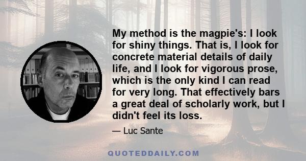 My method is the magpie's: I look for shiny things. That is, I look for concrete material details of daily life, and I look for vigorous prose, which is the only kind I can read for very long. That effectively bars a