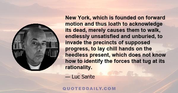 New York, which is founded on forward motion and thus loath to acknowledge its dead, merely causes them to walk, endlessly unsatisfied and unburied, to invade the precincts of supposed progress, to lay chill hands on