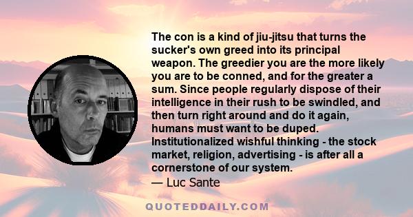 The con is a kind of jiu-jitsu that turns the sucker's own greed into its principal weapon. The greedier you are the more likely you are to be conned, and for the greater a sum. Since people regularly dispose of their