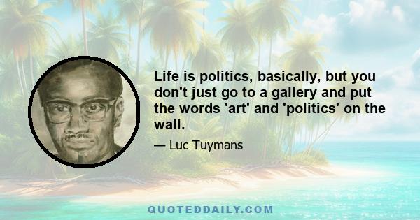 Life is politics, basically, but you don't just go to a gallery and put the words 'art' and 'politics' on the wall.