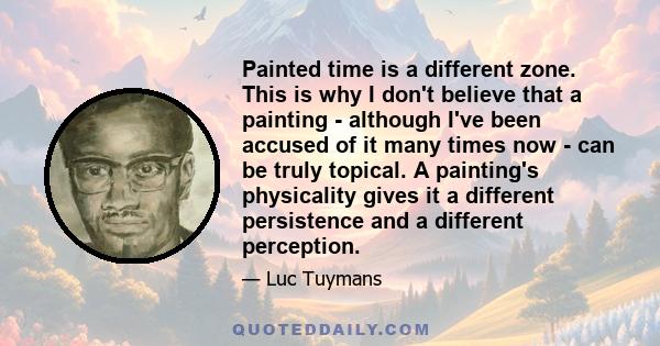 Painted time is a different zone. This is why I don't believe that a painting - although I've been accused of it many times now - can be truly topical. A painting's physicality gives it a different persistence and a